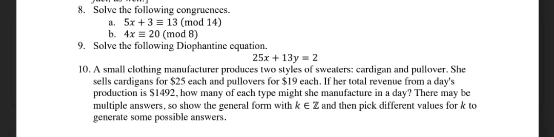 8. Solve the following congruences.
a. 5x + 3 = 13 (mod 14)
b. 4x = 20 (mod 8)
9. Solve the following Diophantine equation.
25x + 13y = 2
10. A small clothing manufacturer produces two styles of sweaters: cardigan and pullover. She
sells cardigans for $25 each and pullovers for $19 each. If her total revenue from a day's
production is $1492, how many of each type might she manufacture in a day? There may be
multiple answers, so show the general form with k E Z and then pick different values for k to
generate some possible answers.
