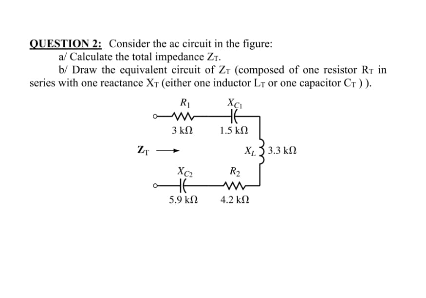 QUESTION 2: Consider the ac circuit in the figure:
a/ Calculate the total impedance Zr.
b/ Draw the equivalent circuit of ZT (composed of one resistor RT in
series with one reactance XT (either one inductor LT or one capacitor CT ) ).
R1
HE
3 kΩ
1.5 kN
ZT
X13 3.3 k)
Xc2
R2
5.9 kN
4.2 kN
