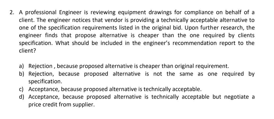 2. A professional Engineer is reviewing equipment drawings for compliance on behalf of a
client. The engineer notices that vendor is providing a technically acceptable alternative to
one of the specification requirements listed in the original bid. Upon further research, the
engineer finds that propose alternative is cheaper than the one required by clients
specification. What should be included in the engineer's recommendation report to the
client?
a) Rejection, because proposed alternative is cheaper than original requirement.
b) Rejection, because proposed alternative is not the same as one required by
specification.
c) Acceptance, because proposed alternative is technically acceptable.
d) Acceptance, because proposed alternative is technically acceptable but negotiate a
price credit from supplier.
