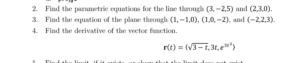 2.
Find the parametric equations for the line through (3,-2,5) and (2,3,0).
3.
Find the equation of the plane through (1, –1,0), (1,0, –2), and (-2,2,3).
4.
Find the derivative of the vector function.
r(t) = (V3 – t,3t, e3t²)
Lind +he limi+
if it oriat
limit
uiat
