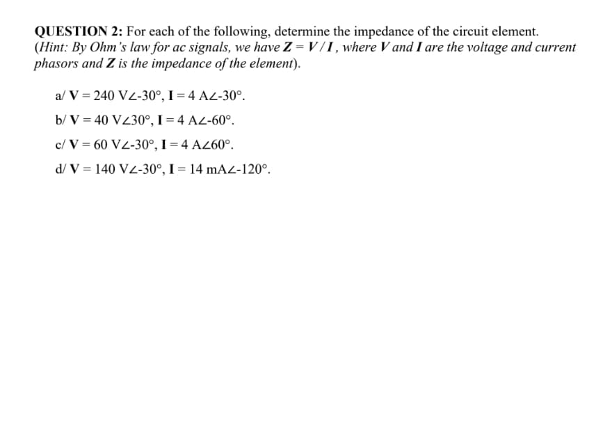 QUESTION 2: For each of the following, determine the impedance of the circuit element.
(Hint: By Ohm's law for ac signals, we have Z = V / I , where V and I are the voltage and current
phasors and Z is the impedance of the element).
a/ V = 240 VZ-30°, I = 4 A2-30°.
b/ V = 40 VZ30°, I = 4 AZ-60°.
c/ V = 60 VZ-30°, I = 4 AZ60°.
d/ V = 140 V2-30°, I = 14 mAL-120°.
