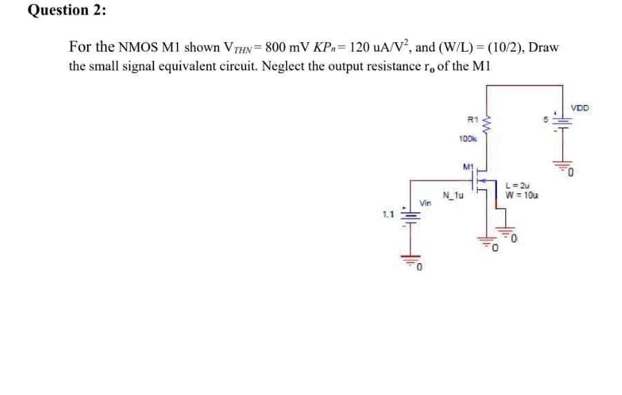 Question 2:
For the NMOS M1 shown VTHN= 800 mV KPn= 120 uA/V², and (W/L) = (10/2), Draw
the small signal equivalent circuit. Neglect the output resistance r, of the M1
VDD
R1
100k
M1
L= 2u
N_tu
Vin
W = 10u
