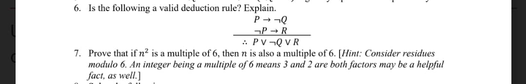 6. Is the following a valid deduction rule? Explain.
P → ¬Q
¬P → R
.. PV¬Q V R
7. Prove that if n² is a multiple of 6, then n is also a multiple of 6. [Hint: Consider residues
modulo 6. An integer being a multiple of 6 means 3 and 2 are both factors may be a helpful
fact, as well.]
