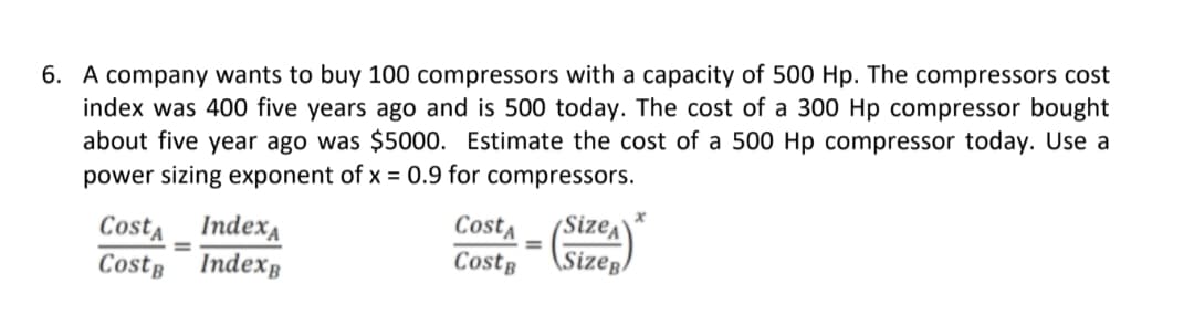 6. A company wants to buy 100 compressors with a capacity of 500 Hp. The compressors cost
index was 400 five years ago and is 500 today. The cost of a 300 Hp compressor bought
about five year ago was $5000. Estimate the cost of a 500 Hp compressor today. Use a
power sizing exponent of x = 0.9 for compressors.
(Size^
\Sizeg:
Costa
Index
Cost,
Costę
Costę Indexg
