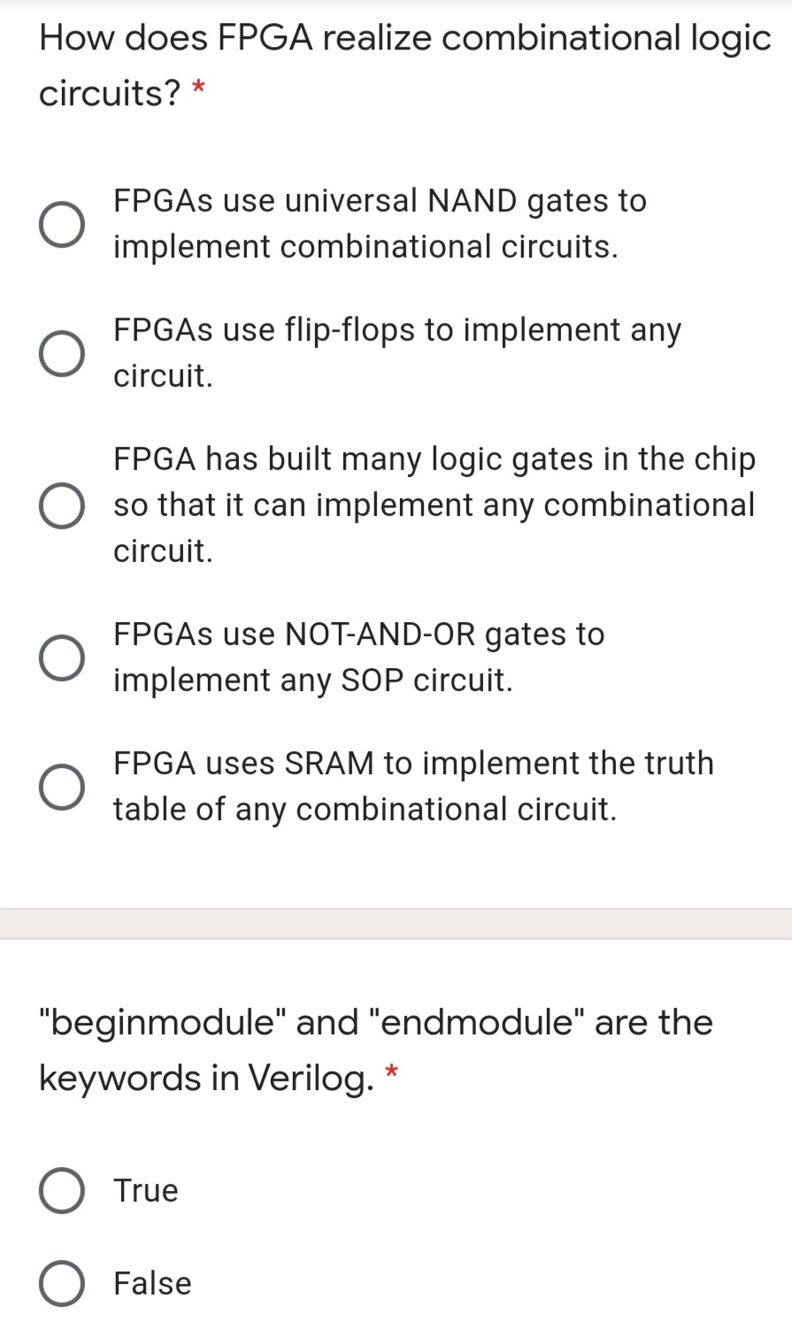 How does FPGA realize combinational logic
circuits? *
FPGAS use universal NAND gates to
implement combinational circuits.
FPGAS use flip-flops to implement any
circuit.
FPGA has built many logic gates in the chip
so that it can implement any combinational
circuit.
FPGAS use NOT-AND-OR gates to
implement any SOP circuit.
FPGA uses SRAM to implement the truth
table of any combinational circuit.
"beginmodule" and "endmodule" are the
keywords in Verilog.
O True
False
