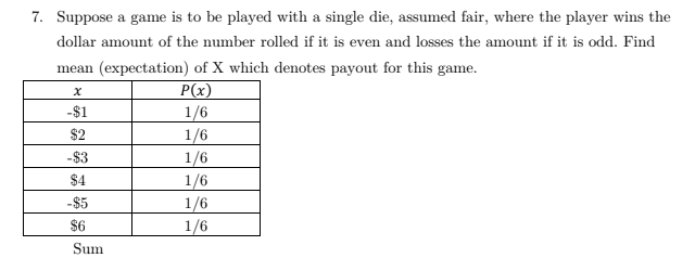 7. Suppose a game is to be played with a single die, assumed fair, where the player wins the
dollar amount of the number rolled if it is even and losses the amount if it is odd. Find
mean (expectation) of X which denotes payout for this game.
P(x)
1/6
1/6
1/6
-$1
$2
-$3
$4
1/6
-$5
1/6
1/6
$6
Sum
