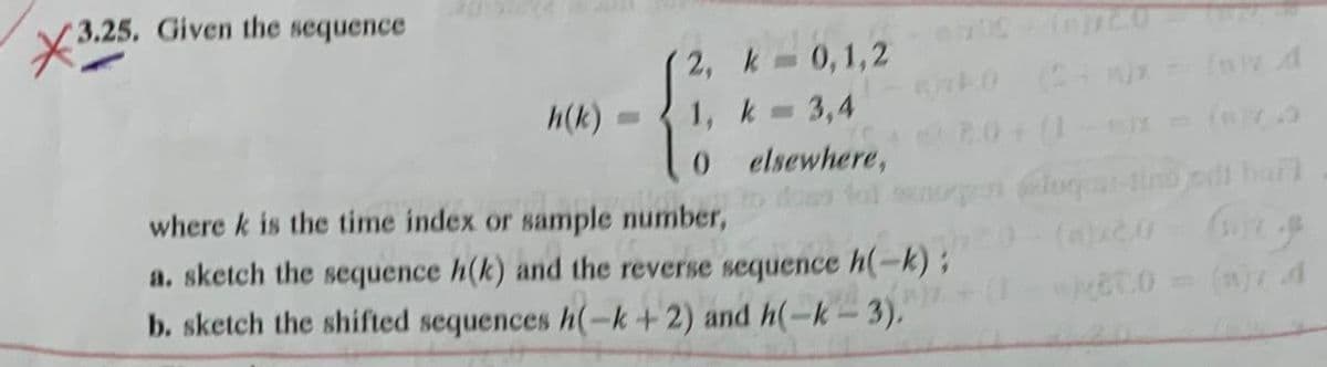 3.25.
3.25. Given the sequence
2, k
0,1,2
h(k)
1, k = 3,4
0
elsewhere,
where k is the time index or sample number,
740 (2+)x
2.0+(1
dows fol senorge (@luqmai-tino bail
a. sketch the sequence h(k) and the reverse sequence h(-k);
b. sketch the shifted sequences h(-k + 2) and h(-k-3).
(a)x2.0
(1.0