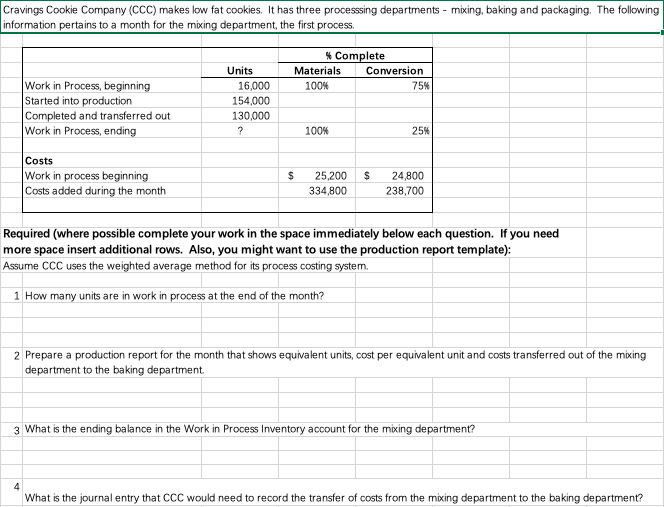 Cravings Cookie Company (CCC) makes low fat cookies. It has three processsing departments - mixing, baking and packaging. The following
information pertains to a month for the mixing department, the first process.
* Complete
Units
Materials
Conversion
Work in Process, beginning
Started into production
Completed and transferred out
Work in Process, ending
16,000
154,000
130,000
100%
75%
100%
25%
Costs
Work in process beginning
Costs added during the month
24
25,200
334,800
24,800
238,700
Required (where possible complete your work in the space immediately below each question. If you need
more space insert additional rows. Also, you might want to use the production report template):
Assume CCC uses the weighted average method for its process costing system.
1 How many units are in work in process at the end of the month?
2 Prepare a production report for the month that shows equivalent units, cost per equivalent unit and costs transferred out of the mixing
department to the baking department.
3 What is the ending balance in the Work in Process Inventory account for the mixing department?
4
What is the journal entry that CCC would need to record the transfer of costs from the mixing department to the baking department?

