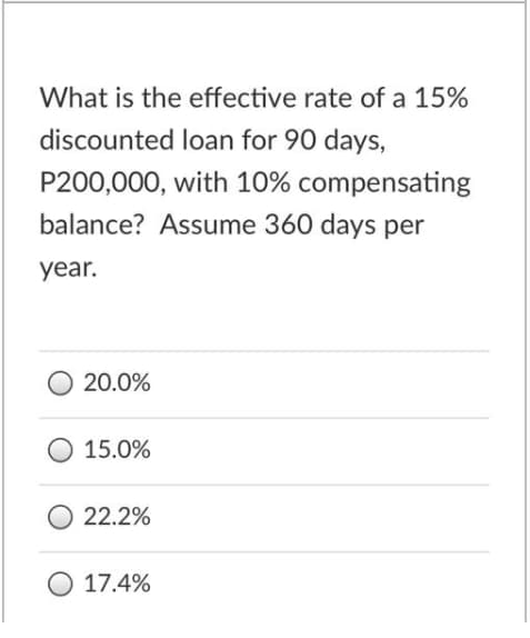 What is the effective rate of a 15%
discounted loan for 90 days,
P200,000, with 10% compensating
balance? Assume 360 days per
year.
20.0%
15.0%
22.2%
17.4%
