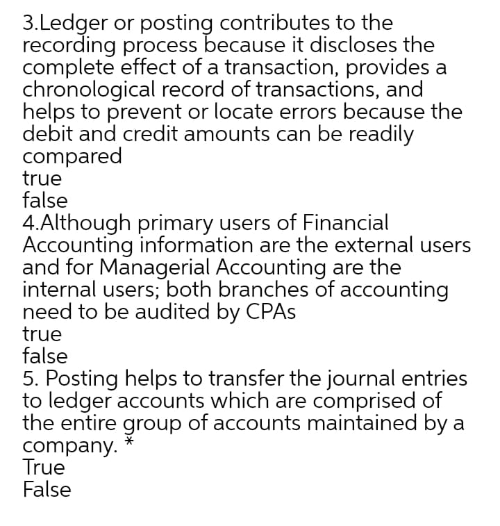3.Ledger or posting contributes to the
recording process because it discloses the
complete effect of a transaction, provides a
chronological record of transactions, and
helps to prevent or locate errors because the
debit and credit amounts can be readily
compared
true
false
4.Although primary users of Financial
Accounting information are the external users
and for Managerial Accounting are the
internal users; both branches of accounting
need to be audited by CPAS
true
false
5. Posting helps to transfer the journal entries
to ledger accounts which are comprised of
the entire group of accounts maintained by a
company.
True
False
