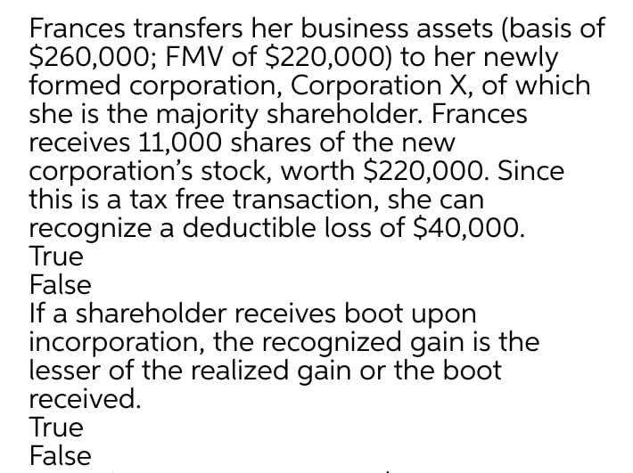 Frances transfers her business assets (basis of
$260,000; FMV of $220,000) to her newly
formed corporation, Corporation X, of which
she is the majority shareholder. Frances
receives 11,000 shares of the new
corporation's stock, worth $220,000. Since
this is a tax free transaction, she can
recognize a deductible loss of $40,000.
True
False
If a shareholder receives boot upon
incorporation, the recognized gain is the
lesser of the realized gain or the boot
received.
True
False
