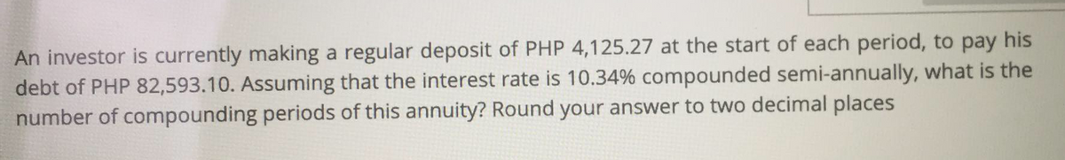 An investor is currently making a regular deposit of PHP 4,125.27 at the start of each period, to pay his
debt of PHP 82,593.10. Assuming that the interest rate is 10.34% compounded semi-annually, what is the
number of compounding periods of this annuity? Round your answer to two decimal places
