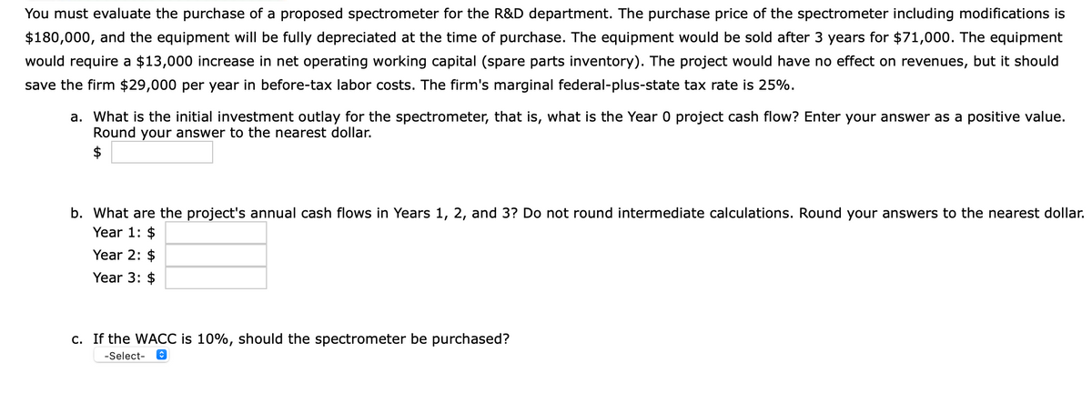You must evaluate the purchase of a proposed spectrometer for the R&D department. The purchase price of the spectrometer including modifications is
$180,000, and the equipment will be fully depreciated at the time of purchase. The equipment would be sold after 3 years for $71,000. The equipment
would require a $13,000 increase in net operating working capital (spare parts inventory). The project would have no effect on revenues, but it should
save the firm $29,000 per year in before-tax labor costs. The firm's marginal federal-plus-state tax rate is 25%.
a. What is the initial investment outlay for the spectrometer, that is, what is the Year 0 project cash flow? Enter your answer as a positive value.
Round your answer to the nearest dollar.
$
b. What are the project's annual cash flows in Years 1, 2, and 3? Do not round intermediate calculations. Round your answers to the nearest dollar.
Year 1: $
Year 2: $
Year 3: $
c. If the WACC is 10%, should the spectrometer be purchased?
-Select-
