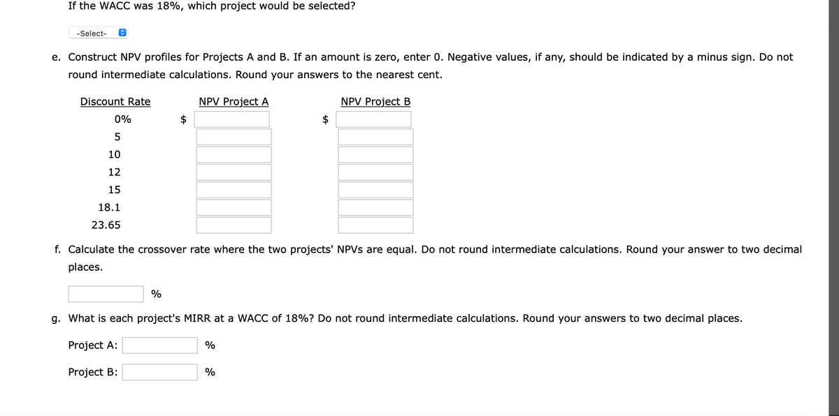 If the WACC was 18%, which project would be selected?
-Select-
e. Construct NPV profiles for Projects A and B. If an amount is zero, enter 0. Negative values, if any, should be indicated by a minus sign. Do not
round intermediate calculations. Round your answers to the nearest cent.
Discount Rate
NPV Project A
NPV Project B
0%
10
12
15
18.1
23.65
f. Calculate the crossover rate where the two projects' NPVS are equal. Do not round intermediate calculations. Round your answer to two decimal
places.
%
g. What is each project's MIRR at a WACC of 18%? Do not round intermediate calculations. Round your answers to two decimal places.
Project A:
%
Project B:
%
