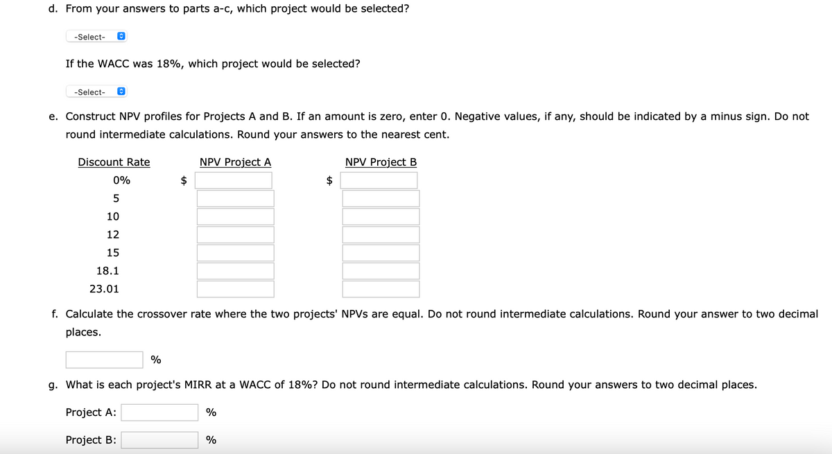 d. From your answers to parts a-c, which project would be selected?
-Select-
If the WACC was 18%, which project would be selected?
-Select-
e. Construct NPV profiles for Projects A and B. If an amount is zero, enter 0. Negative values, if any, should be indicated by a minus sign. Do not
round intermediate calculations. Round your answers to the nearest cent.
Discount Rate
NPV Project A
NPV Project B
0%
5
10
12
15
18.1
23.01
f. Calculate the crossover rate where the two projects' NPVS are equal. Do not round intermediate calculations. Round your answer to two decimal
places.
%
g. What is each project's MIRR at a WACC of 18%? Do not round intermediate calculations. Round your answers to two decimal places.
Project A:
Project B:
%
