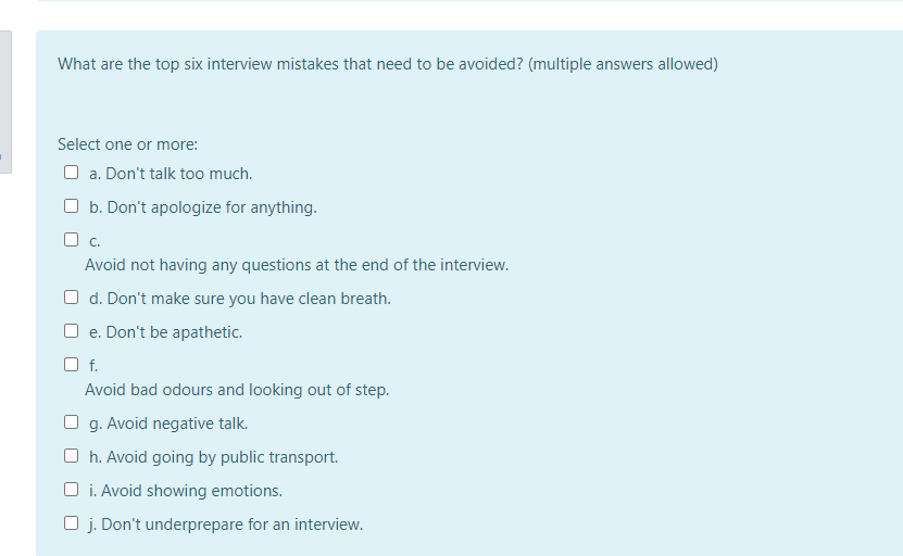 What are the top six interview mistakes that need to be avoided? (multiple answers allowed)
Select one or more:
O a. Don't talk too much.
O b. Don't apologize for anything.
O c.
Avoid not having any questions at the end of the interview.
O d. Don't make sure you have clean breath.
O e. Don't be apathetic.
Of.
Avoid bad odours and looking out of step.
O g. Avoid negative talk.
O h. Avoid going by public transport.
