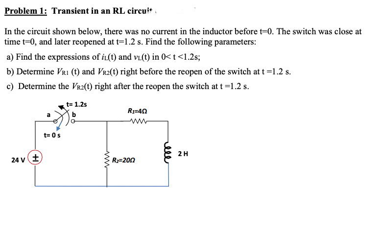 Problem 1: Transient in an RL circuit
In the circuit shown below, there was no current in the inductor before t=0. The switch was close at
time t=0, and later reopened at t=1.2 s. Find the following parameters:
a) Find the expressions of iL(t) and vi(t) in 0< t<1.2s;
b) Determine VRI (t) and Vr2(t) right before the reopen of the switch at t =1.2 s.
c) Determine the Vr2(t) right after the reopen the switch at t =1.2 s.
t= 1.2s
R1=40
a
b
ww
t= 0s
2H
24 v+
R2=200
