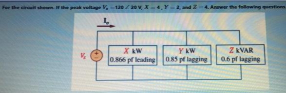 For the circuit shown. If the peak voitage V, =120 Z 20 V, X =4.Y =2, and Z =4. Answer the following questions.
X kW
0.866 pf leading
Z KVAR
0.6 pf lagging
Y kW
0.85 pf lagging

