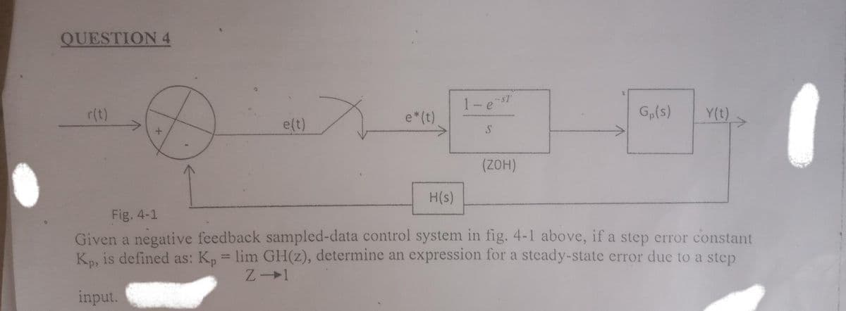 QUESTION 4
1-e sT
G,(s)
Y(t)
r(t)
e*(t)
e(t)
H(s)
Fig. 4-1
Given a negative feedback sampled-data control system in fig. 4-1 above, if a step error constant
Kp, is defined as: K, = lim GH(z), determine an expression for a steady-state error due to a step
input.
