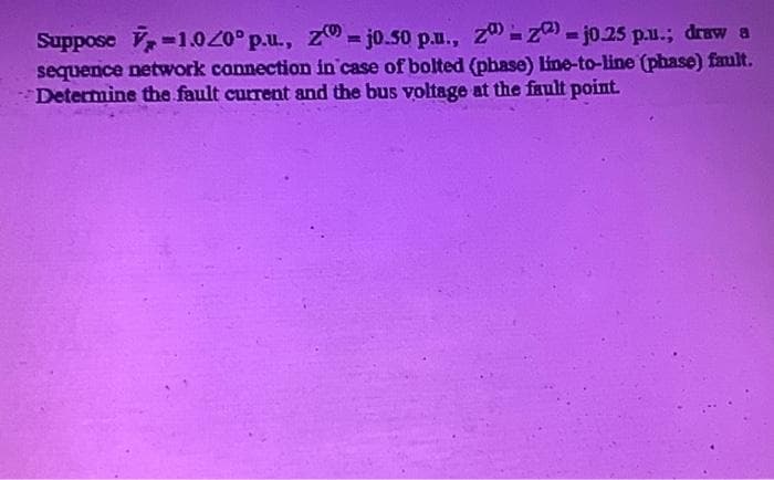Suppose V-1.00°p.u., z = jo.50 p.u., z - z) - j0.25 p.u.; draw a
sequence network connection in case of bolted (phase) line-to-line (phase) fault.
Determine the fault current and the bus voltage at the fault point.
