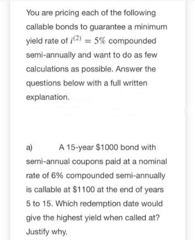 You are pricing each of the following
callable bonds to guarantee a minimum
yield rate of i2) = 5% compounded
semi-annually and want to do as few
calculations as possible. Answer the
questions below with a full written
explanation.
a)
A 15-year $1000 bond with
semi-annual coupons paid at a nominal
rate of 6% compounded semi-annually
is callable at $1100 at the end of years
5 to 15. Which redemption date would
give the highest yield when called at?
Justify why.
