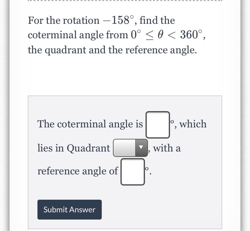 For the rotation –158°, find the
coterminal angle from 0° < 0 < 360°,
the quadrant and the reference angle.
The coterminal angle is
which
lies in Quadrant
with a
reference angle of
Submit Answer
