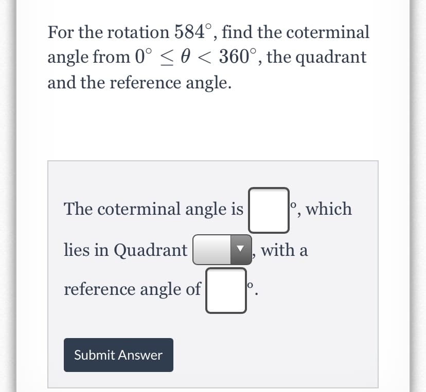 For the rotation 584°, find the coterminal
angle from 0° < 0 < 360°, the quadrant
and the reference angle.
The coterminal angle is
which
lies in Quadrant
with a
reference angle of
Submit Answer
