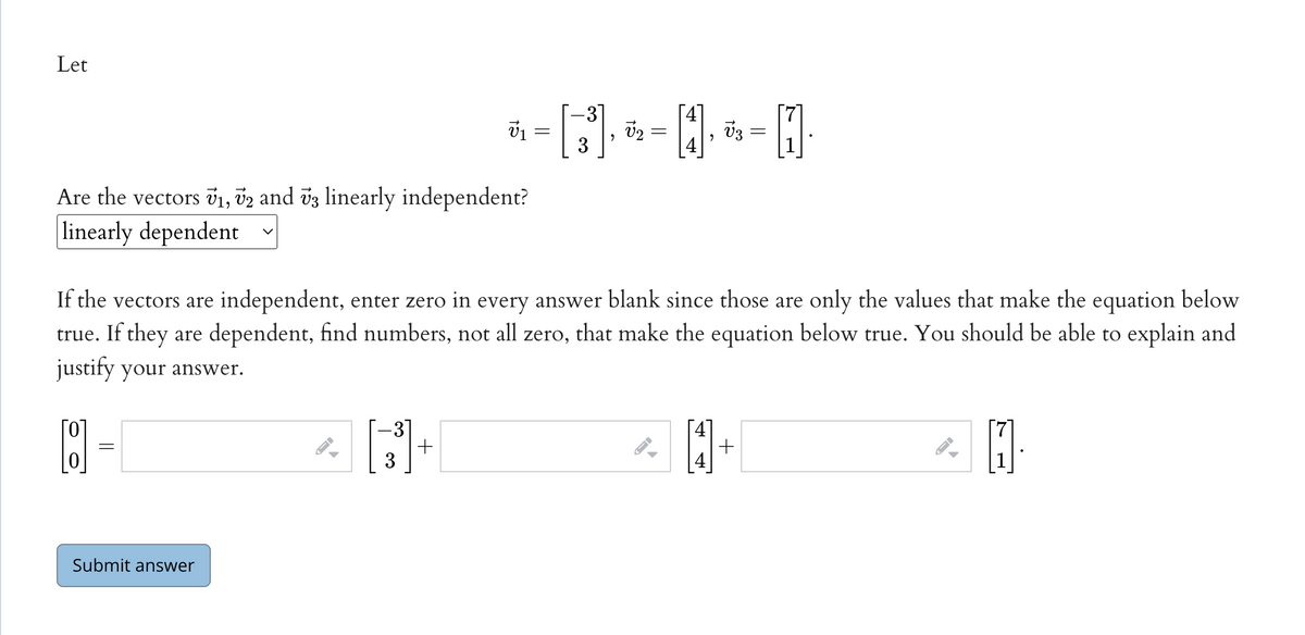 Let
31
Are the vectors v1, v2 and vz linearly independent?
linearly dependent
If the vectors are independent, enter zero in every answer blank since those are only the values that make the equation below
true. If they are dependent, find numbers, not all zero, that make the equation below true. You should be able to explain and
justify your answer.
31
[0]
Submit answer
+
