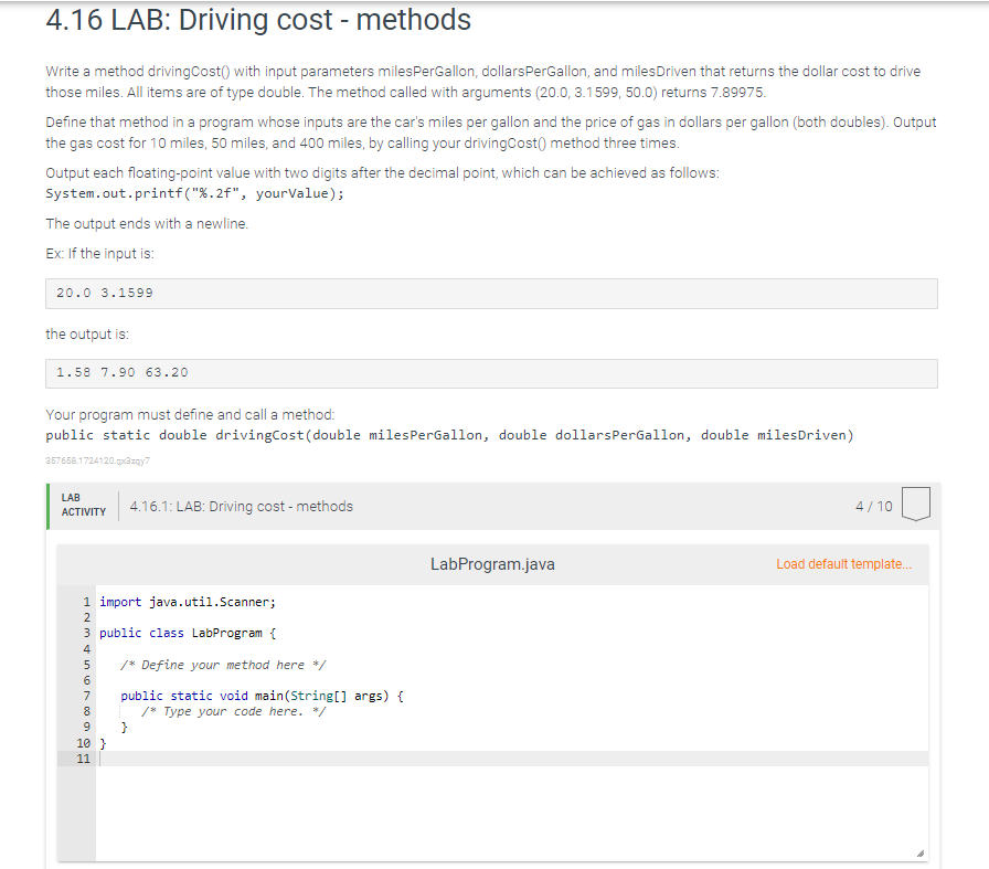 4.16 LAB: Driving cost - methods
Write a method driving Cost() with input parameters milesPerGallon, dollars PerGallon, and milesDriven that returns the dollar cost to drive
those miles. All items are of type double. The method called with arguments (20.0, 3.1599, 50.0) returns 7.89975.
Define that method in a program whose inputs are the car's miles per gallon and the price of gas in dollars per gallon (both doubles). Output
the gas cost for 10 miles, 50 miles, and 400 miles, by calling your drivingCost() method three times.
Output each floating-point value with two digits after the decimal point, which can be achieved as follows:
System.out.printf("%.2f",
yourValue);
The output ends with a newline.
Ex: If the input is:
20.0 3.1599
the output is:
1.58 7.90 63.20
Your program must define and call a method:
public static double drivingCost (double milesPerGallon, double dollarsPerGallon, double miles Driven)
357658.1724120.qx3zqy7
LAB
ACTIVITY
4.16.1: LAB: Driving cost-methods
4/10
LabProgram.java
Load default template...
1 import java.util.Scanner;
3 public class LabProgram {
TEMA 6700 E
9
10 }
11
/* Define your method here */
public static void main(String[] args) {
/* Type your code here. */