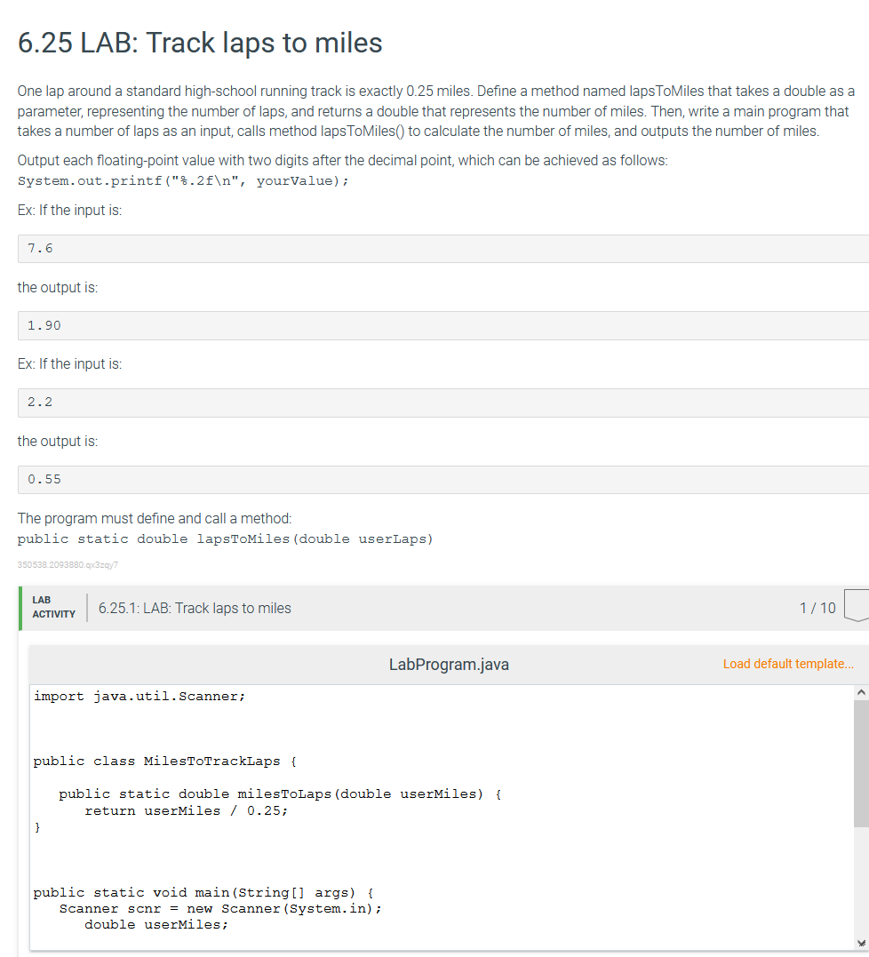 6.25 LAB: Track laps to miles
One lap around a standard high-school running track is exactly 0.25 miles. Define a method named lapsToMiles that takes a double as a
parameter, representing the number of laps, and returns a double that represents the number of miles. Then, write a main program that
takes a number of laps as an input, calls method lapsToMiles() to calculate the number of miles, and outputs the number of miles.
Output each floating-point value with two digits after the decimal point, which can be achieved as follows:
yourValue);
System.out.printf("%.2f\n",
Ex: If the input is:
7.6
the output is:
1.90
Ex: If the input is:
2.2
the output is:
0.55
The program must define and call a method:
public static double lapsToMiles (double userLaps)
350538.2093880.qx3zqy7
LAB
6.25.1: LAB: Track laps to miles
1/10
ACTIVITY
LabProgram.java
Load default template...
A
import java.util.Scanner;
public class MilesToTrackLaps {
public static double milesToLaps (double userMiles) {
return userMiles / 0.25;
}
public static void main(String[] args) {
Scanner scnr = new Scanner (System.in);
double userMiles;