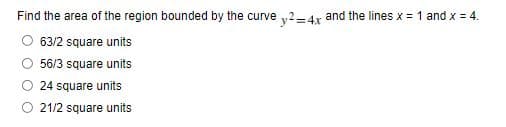 Find the area of the region bounded by the curve y2-4x and the lines x = 1 and x = 4.
63/2 square units
56/3 square units
24 square units
21/2 square units
