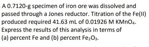 A 0.7120-g specimen of iron ore was dissolved and
passed through a Jones reductor. Titration of the Fe(I)
produced required 41.63 mL of 0.01926 M KMNO4.
Express the results of this analysis in terms of
(a) percent Fe and (b) percent Fe2O3.
