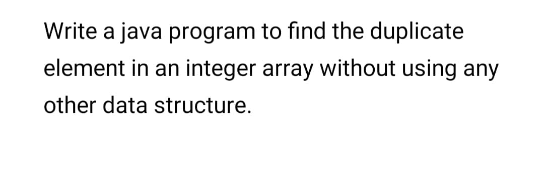 Write a java program to find the duplicate
element in an integer array without using any
other data structure.
