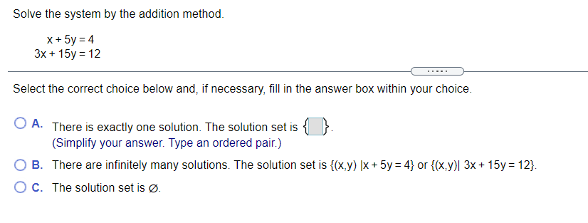 Solve the system by the addition method.
x+ 5y = 4
Зx + 15у%3D 12
Select the correct choice below and, if necessary, fill in the answer box within your choice.
O A. There is exactly one solution. The solution set is {
(Simplify your answer. Type an ordered pair.)
There are infinitely many solutions. The solution set is {(x,y) |x + 5y = 4} or {(x,y)| 3x + 15y = 12}.
O C. The solution set is Ø.

