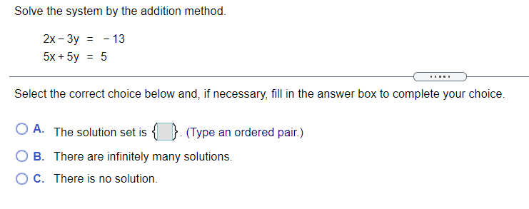 Solve the system by the addition method.
2x - 3y = - 13
5x + 5y
Select the correct choice below and, if necessary, fill in the answer box to complete your choice.
A. The solution set is
(Type an ordered pair.)
O B. There are infinitely many solutions.
OC. There is no solution.
