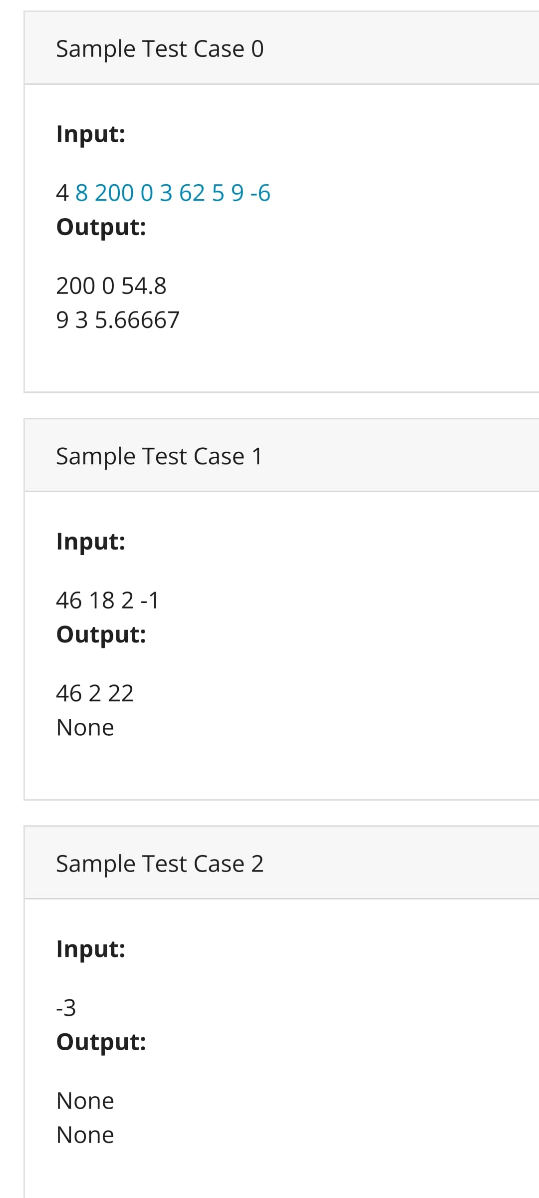 Sample Test Case 0
Input:
4 8 200 0 3 62 5 9 -6
Output:
200 0 54.8
93 5.66667
Sample Test Case 1
Input:
46 18 2-1
Output:
46 2 22
None
Sample Test Case 2
Input:
-3
Output:
None
None