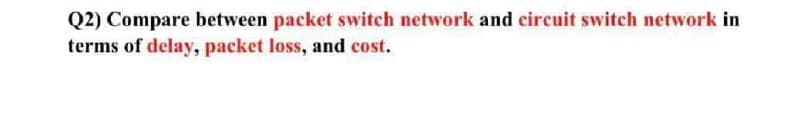 Q2) Compare between packet switch network and circuit switch network in
terms of delay, packet loss, and cost.
