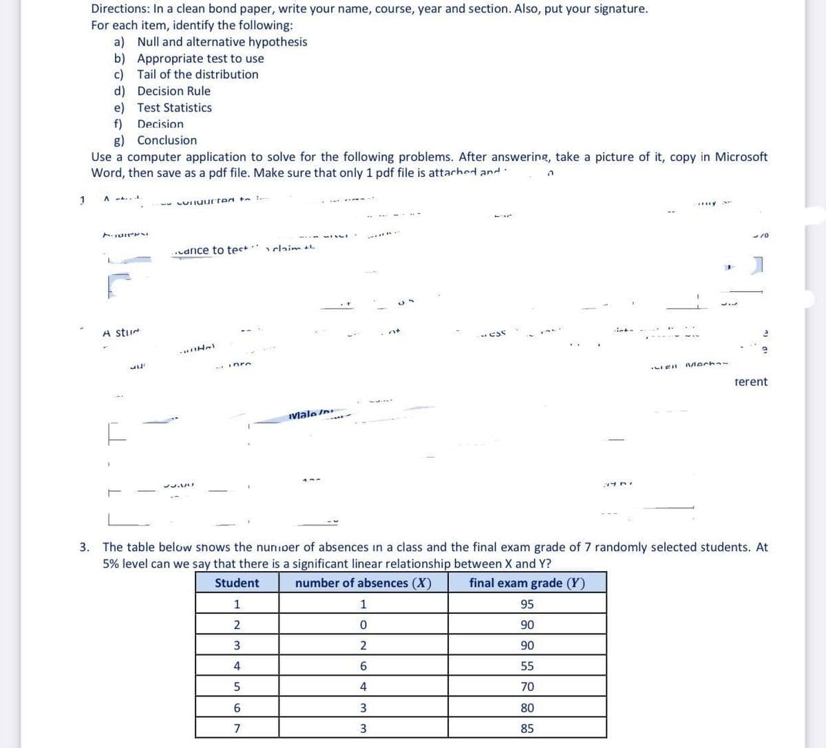 Directions: In a clean bond paper, write your name, course, year and section. Also, put your signature.
For each item, identify the following:
a) Null and alternative hypothesis
b) Appropriate test to use
c) Tail of the distribution
d) Decision Rule
e) Test Statistics
f)
g) Conclusion
Decision
Use a computer application to solve for the following problems. After answering, take a picture of it, copy in Microsoft
Word, then save as a pdf file. Make sure that only 1 pdf file is attached and:
A a..
-- LUIIuurted ta .
udnce to tes+ claim
A stur
ess
- Hel
..Inre
Mecha
rerent
Ivlale In
プリ A
3. The table below shows the nunioer of absences in a class and the final exam grade of 7 randomly selected students. At
5% level can we say that there is a significant linear relationship between X and Y?
Student
number of absences (X)
final exam grade (Y)
1
1
95
90
3
2
90
4
55
4
70
80
7
3
85
