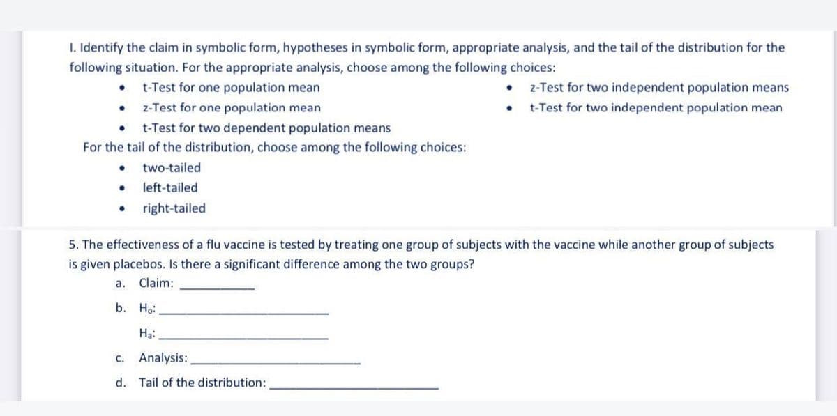 I. Identify the claim in symbolic form, hypotheses in symbolic form, appropriate analysis, and the tail of the distribution for the
following situation. For the appropriate analysis, choose among the following choices:
t-Test for one population mean
z-Test for two independent population means
• z-Test for one population mean
t-Test for two independent population mean
t-Test for two dependent population means
For the tail of the distribution, choose among the following choices:
two-tailed
• left-tailed
right-tailed
5. The effectiveness of a flu vaccine is tested by treating one group of subjects with the vaccine while another group of subjects
is given placebos. Is there a significant difference among the two groups?
a.
Claim:
b. Ho:
Hạ:
c. Analysis:
d. Tail of the distribution:
