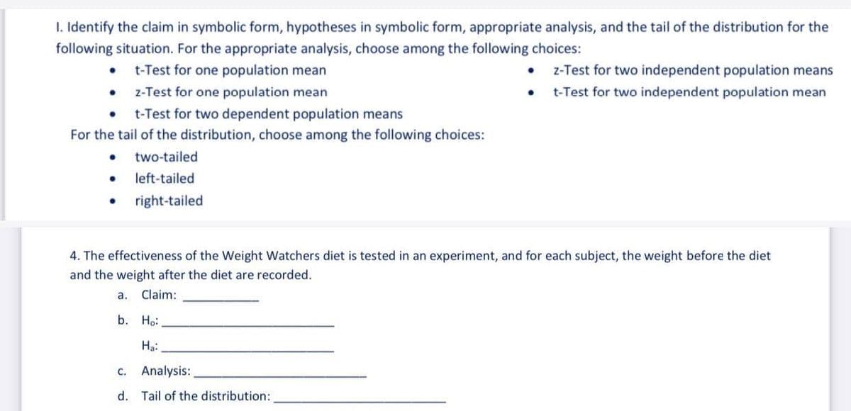 1. Identify the claim in symbolic form, hypotheses in symbolic form, appropriate analysis, and the tail of the distribution for the
following situation. For the appropriate analysis, choose among the following choices:
t-Test for one population mean
z-Test for two independent population means
z-Test for one population mean
t-Test for two independent population mean
• t-Test for two dependent population means
For the tail of the distribution, choose among the following choices:
two-tailed
left-tailed
right-tailed
4. The effectiveness of the Weight Watchers diet is tested in an experiment, and for each subject, the weight before the diet
and the weight after the diet are recorded.
a. Claim:
b. Н:
Hạ:
С.
Analysis:
d. Tail of the distribution:
