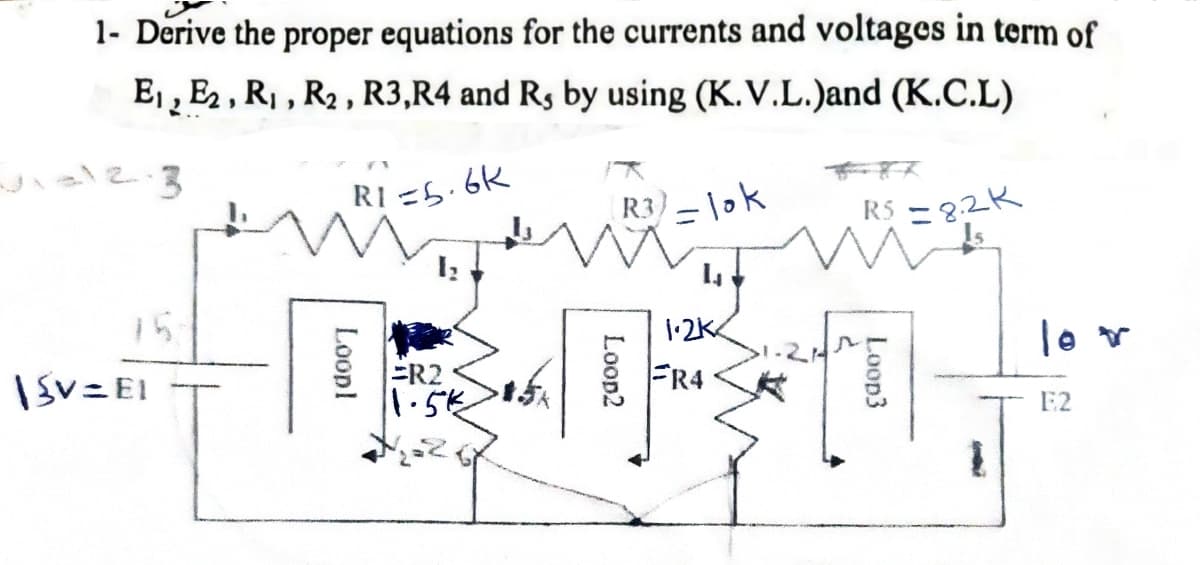 1- Derive the proper equations for the currents and voltages in term of
Ej , E2 , R, , R2 , R3,R4 and Rs by using (K.V.L.)and (K.C.L)
こ る
RI =5.6K
R3)-1ok
RS -3.2K
15
1:2K
lo r
IsV=EI
ER2
1.5k
FR4
E2
Loop3
Loopl
