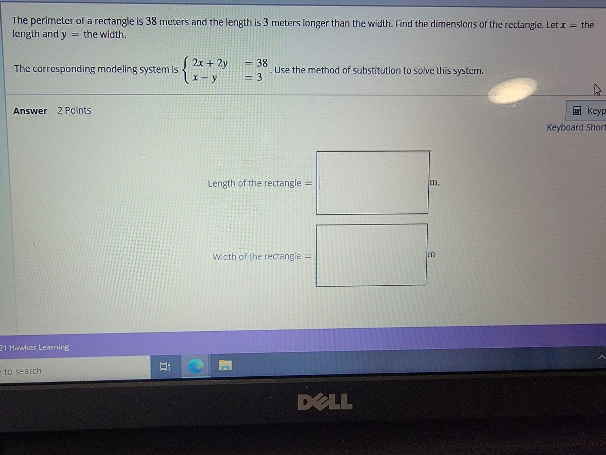 The perimeter of a rectangle is 38 meters and the length is 3 meters longer than the width. Find the dimensions of the rectangle. Let x = the
length and y = the width.
2x + 2y
= 38
Use the method of substitution to solve this system.
3D3
The corresponding modeling system is
X – y
Answer 2 Points
E Keyp
Keyboard Short
Length of the rectangle =
m,
Width of the rectangle =
21 Hawkes Learning
e to search
DELL
