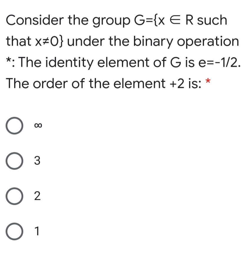 Consider the group G={x ER such
that x#0} under the binary operation
*: The identity element of G is e=-1/2.
The order of the element +2 is: *
00
3
O 2
O 1
