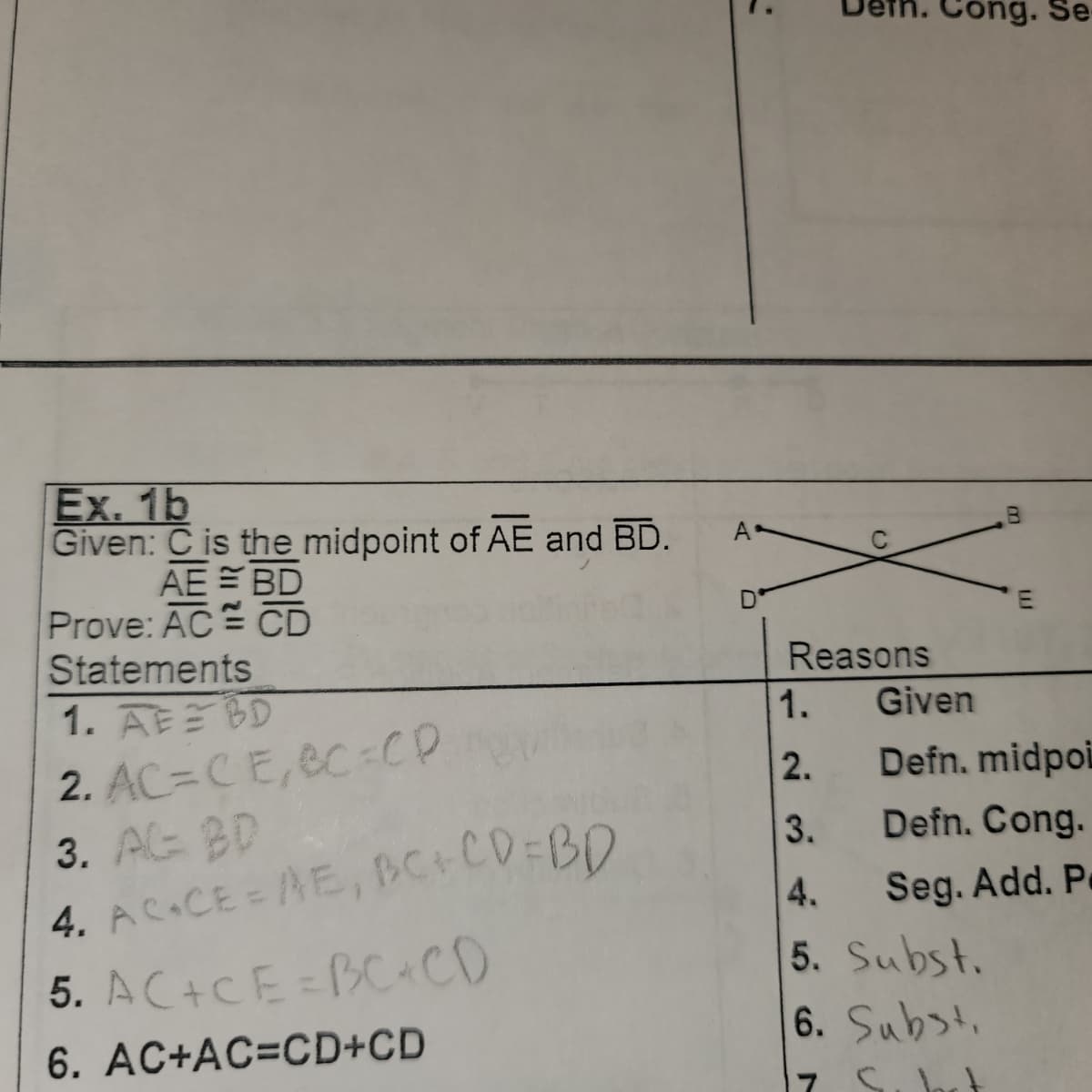 Ex. 1b
Given: C is the midpoint of AE and BD.
AE = BD
CD
Prove: AC
Statements
1. AEBD
2. AC=CE, BC=CP
3. AG BD
4. AC+CE = AE, BC+CD=BD
5. AC+CE=BC+CD
6. AC+AC=CD+CD
A
D
Reasons
1994 WN-
1.
2.
3.
4.
ong. Se-
5. Subst.
m
Given
Defn. midpoi
Defn. Cong.
Seg. Add. P.
6. Subst.
7 S. b
E