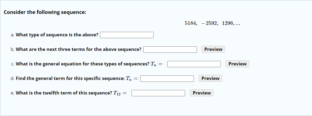 Consider the following sequence:
5184, – 2592, 1296, ...
a. What type of sequence is the above?
b. What are the next three terms for the above sequence?
Preview
c. What is the general equation for these types of sequences? Tn =
Preview
d. Find the general term for this specific sequence: T, =
Preview
e. What is the twelfth term of this sequence? T12 =
Preview
