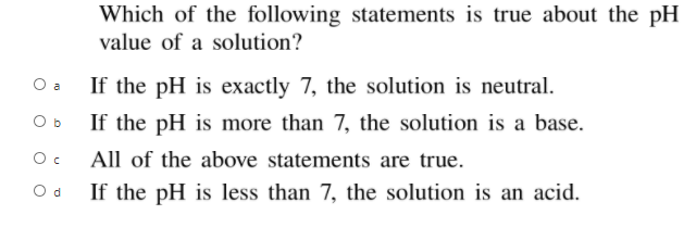Which of the following statements is true about the pH
value of a solution?
O a
If the pH is exactly 7, the solution is neutral.
If the pH is more than 7, the solution is a base.
O b
All of the above statements are true.
O d
If the pH is less than 7, the solution is an acid.
