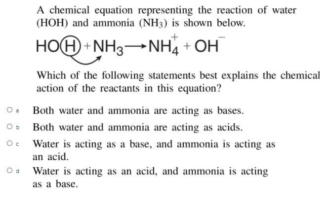 A chemical equation representing the reaction of water
(HOH) and ammonia (NH3) is shown below.
HOH + NH3NH, + OH
Which of the following statements best explains the chemical
action of the reactants in this equation?
O a
Both water and ammonia are acting as bases.
O b
Both water and ammonia are acting as acids.
Water is acting as a base, and ammonia is acting as
an acid.
Water is acting as an acid, and ammonia is acting
as a base.
