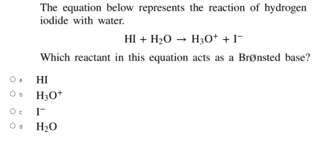 The equation below represents the reaction of hydrogen
iodide with water.
НI + H,0 — Н;О+ + I-
Which reactant in this equation acts as a Brønsted base?
O a
HI
O b
H3O+
I-
O d
H20
