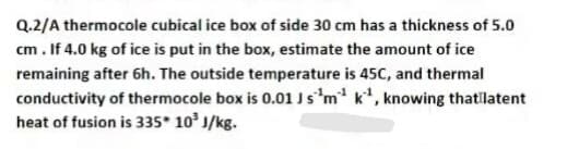 Q.2/A thermocole cubical ice box of side 30 cm has a thickness of 5.0
cm. If 4.0 kg of ice is put in the box, estimate the amount of ice
remaining after 6h. The outside temperature is 45C, and thermal
conductivity of thermocole box is 0.01 Js'm k, knowing thatilatent
heat of fusion is 335* 10 J/kg.

