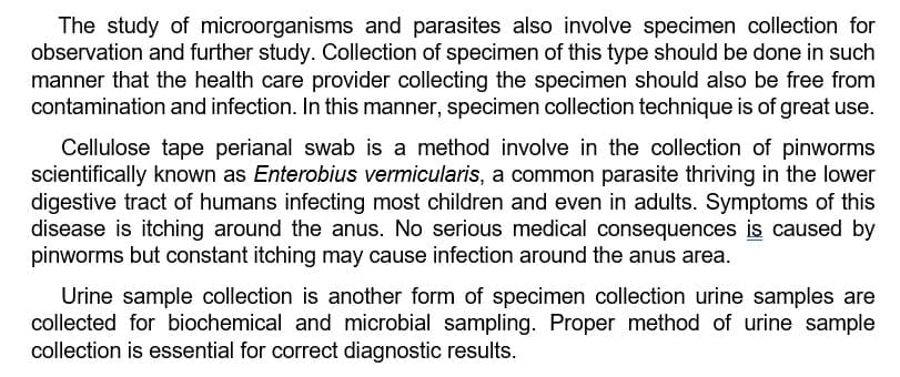 The study of microorganisms and parasites also involve specimen collection for
observation and further study. Collection of specimen of this type should be done in such
manner that the health care provider collecting the specimen should also be free from
contamination and infection. In this manner, specimen collection technique is of great use.
Cellulose tape perianal swab is a method involve in the collection of pinworms
scientifically known as Enterobius vermicularis, a common parasite thriving in the lower
digestive tract of humans infecting most children and even in adults. Symptoms of this
disease is itching around the anus. No serious medical consequences is caused by
pinworms but constant itching may cause infection around the anus area.
Urine sample collection is another form of specimen collection urine samples are
collected for biochemical and microbial sampling. Proper method of urine sample
collection is essential for correct diagnostic results.
